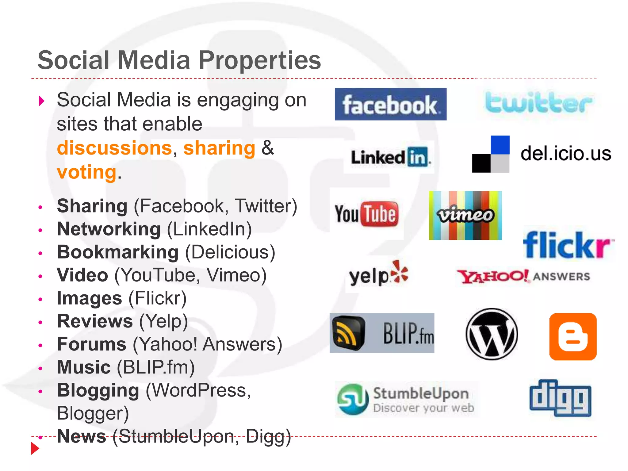 Social Media Properties
 Social Media is engaging on
sites that enable
discussions, sharing &
voting.
• Sharing (Facebook, Twitter)
• Networking (LinkedIn)
• Bookmarking (Delicious)
• Video (YouTube, Vimeo)
• Images (Flickr)
• Reviews (Yelp)
• Forums (Yahoo! Answers)
• Music (BLIP.fm)
• Blogging (WordPress,
Blogger)
• News (StumbleUpon, Digg)
 