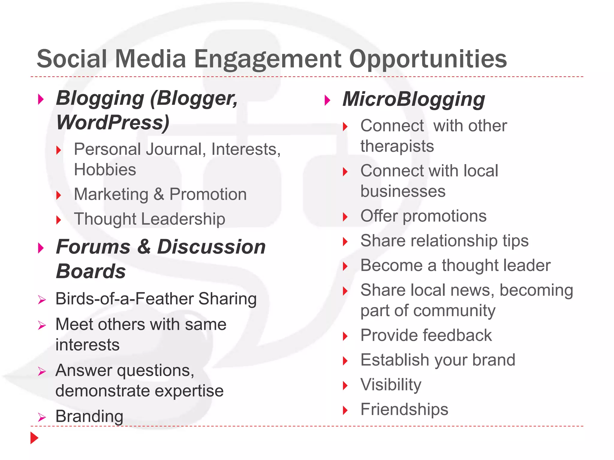 Social Media Engagement Opportunities
 Blogging (Blogger,
WordPress)
 Personal Journal, Interests,
Hobbies
 Marketing & Promotion
 Thought Leadership
 Forums & Discussion
Boards
 Birds-of-a-Feather Sharing
 Meet others with same
interests
 Answer questions,
demonstrate expertise
 Branding
 MicroBlogging
 Connect with other
therapists
 Connect with local
businesses
 Offer promotions
 Share relationship tips
 Become a thought leader
 Share local news, becoming
part of community
 Provide feedback
 Establish your brand
 Visibility
 Friendships
 
