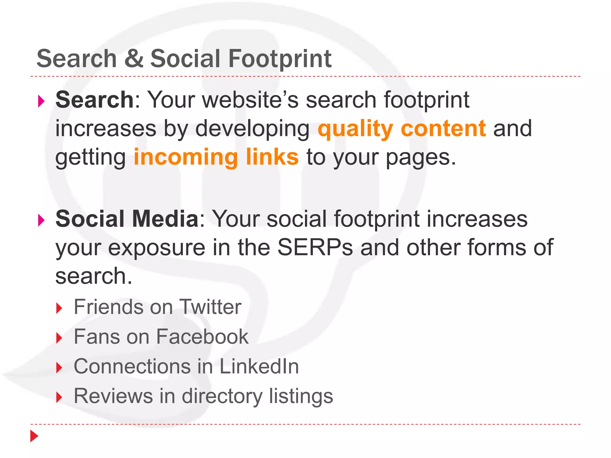Search & Social Footprint
 Search: Your website’s search footprint
increases by developing quality content and
getting incoming links to your pages.
 Social Media: Your social footprint increases
your exposure in the SERPs and other forms of
search.
 Friends on Twitter
 Fans on Facebook
 Connections in LinkedIn
 Reviews in directory listings
 