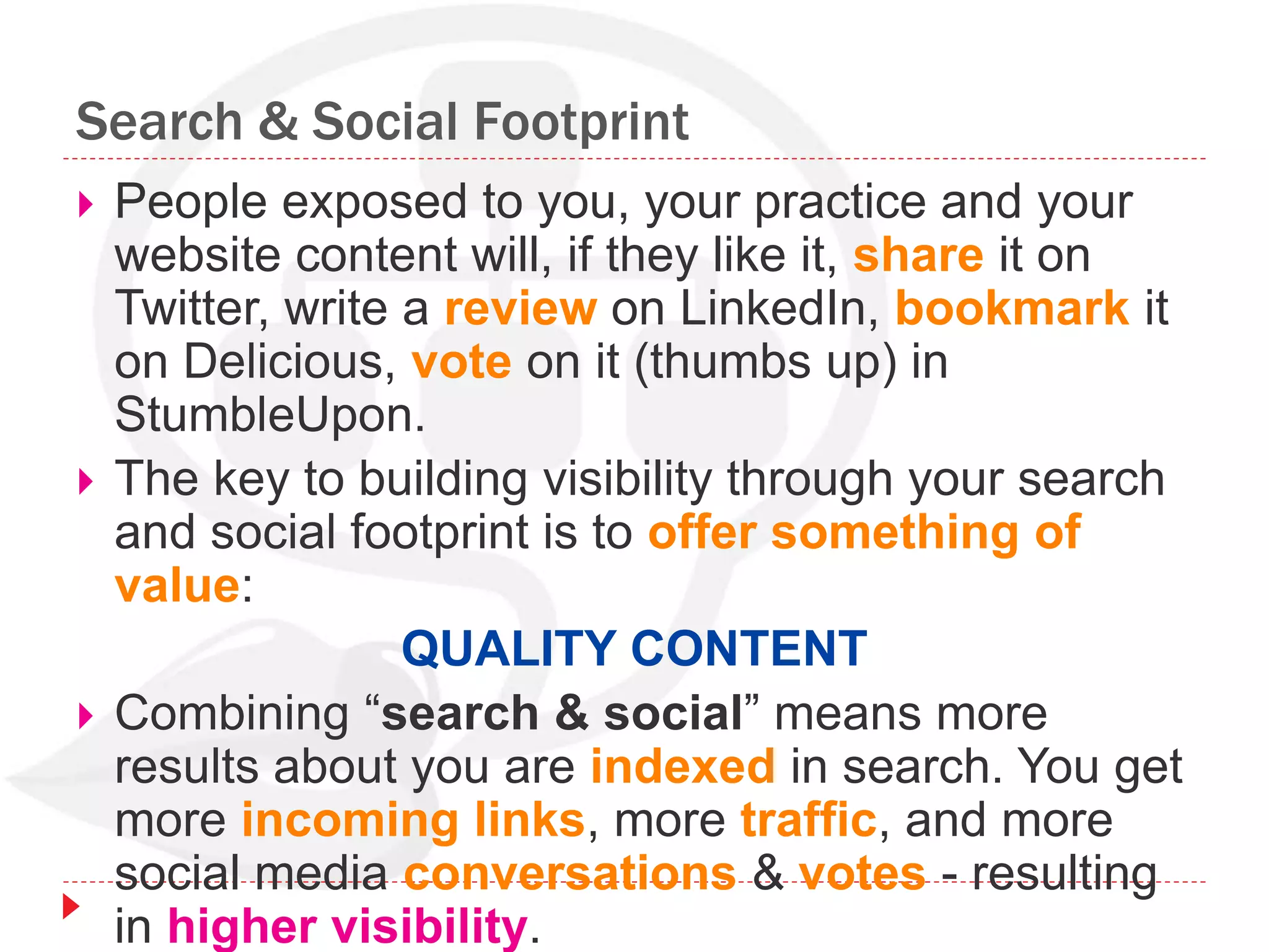 Search & Social Footprint
 People exposed to you, your practice and your
website content will, if they like it, share it on
Twitter, write a review on LinkedIn, bookmark it
on Delicious, vote on it (thumbs up) in
StumbleUpon.
 The key to building visibility through your search
and social footprint is to offer something of
value:
QUALITY CONTENT
 Combining “search & social” means more
results about you are indexed in search. You get
more incoming links, more traffic, and more
social media conversations & votes - resulting
in higher visibility.
 