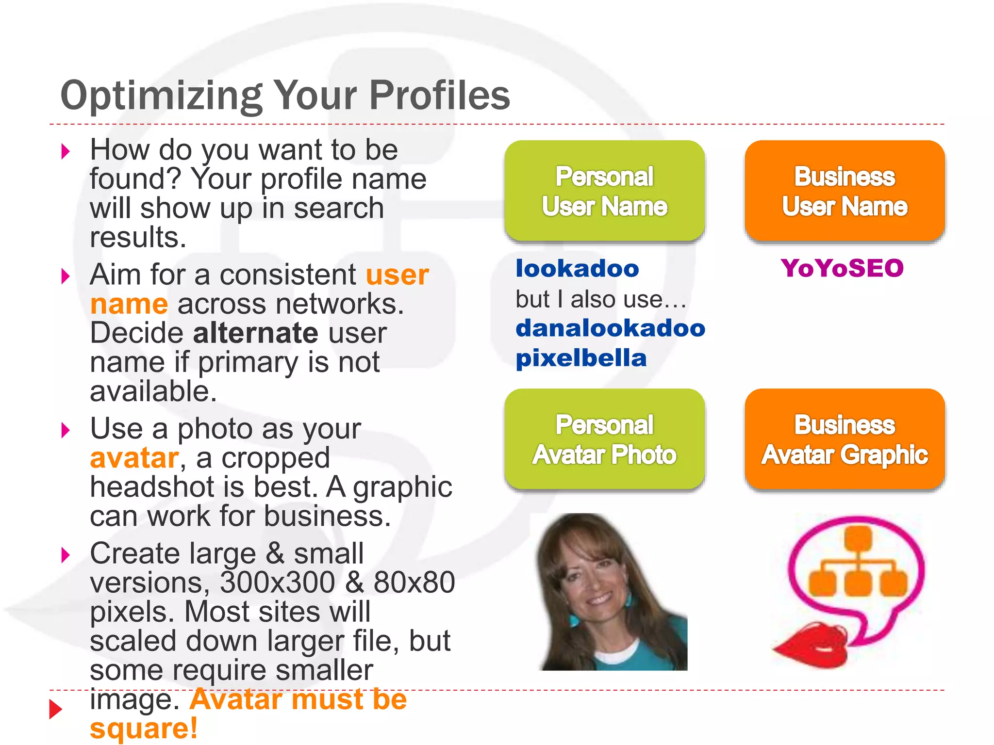 Optimizing Your Profiles
 How do you want to be
found? Your profile name
will show up in search
results.
 Aim for a consistent user
name across networks.
Decide alternate user
name if primary is not
available.
 Use a photo as your
avatar, a cropped
headshot is best. A graphic
can work for business.
 Create large & small
versions, 300x300 & 80x80
pixels. Most sites will
scaled down larger file, but
some require smaller
image. Avatar must be
square!
lookadoo
but I also use…
danalookadoo
pixelbella
YoYoSEO
 