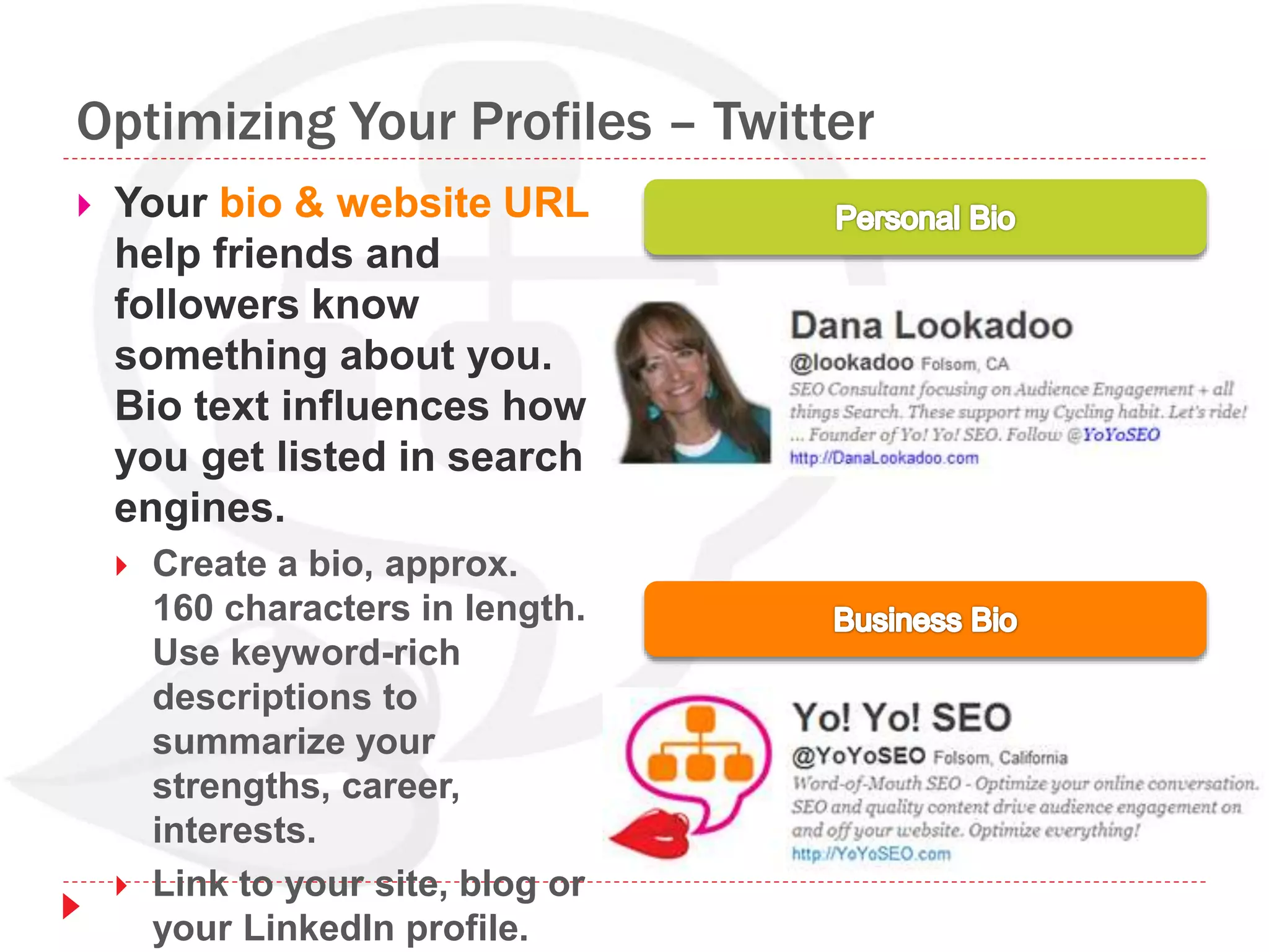 Optimizing Your Profiles – Twitter
 Your bio & website URL
help friends and
followers know
something about you.
Bio text influences how
you get listed in search
engines.
 Create a bio, approx.
160 characters in length.
Use keyword-rich
descriptions to
summarize your
strengths, career,
interests.
 Link to your site, blog or
your LinkedIn profile.
 