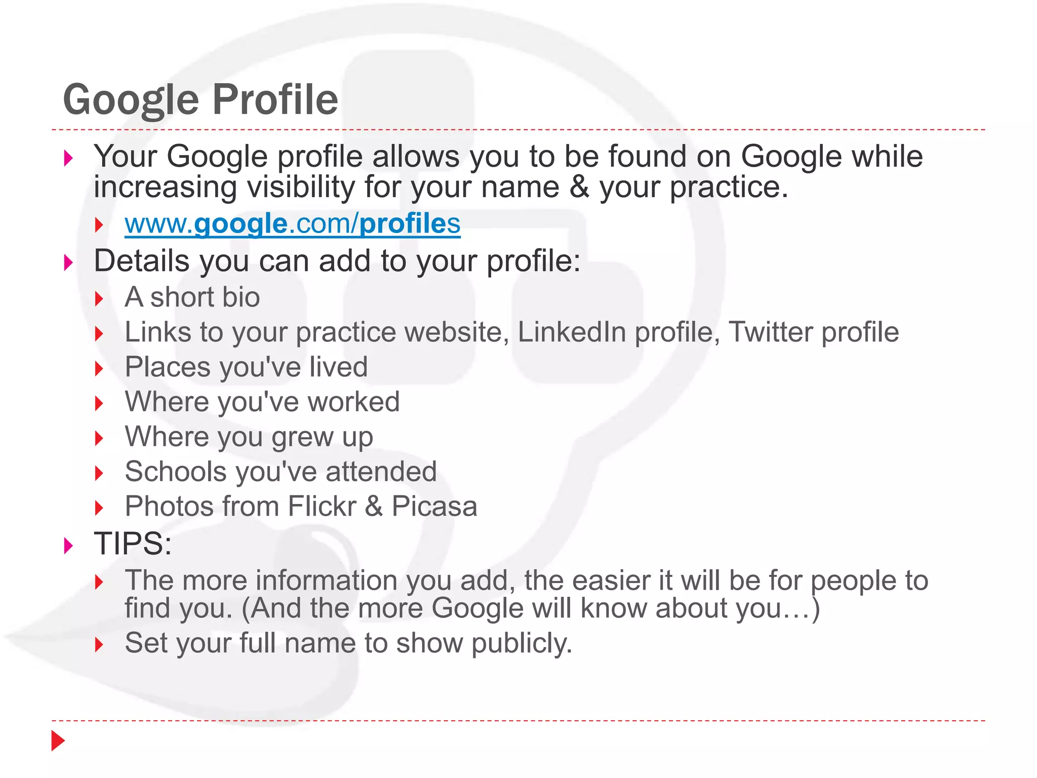 Google Profile
 Your Google profile allows you to be found on Google while
increasing visibility for your name & your practice.
 www.google.com/profiles
 Details you can add to your profile:
 A short bio
 Links to your practice website, LinkedIn profile, Twitter profile
 Places you've lived
 Where you've worked
 Where you grew up
 Schools you've attended
 Photos from Flickr & Picasa
 TIPS:
 The more information you add, the easier it will be for people to
find you. (And the more Google will know about you…)
 Set your full name to show publicly.
 