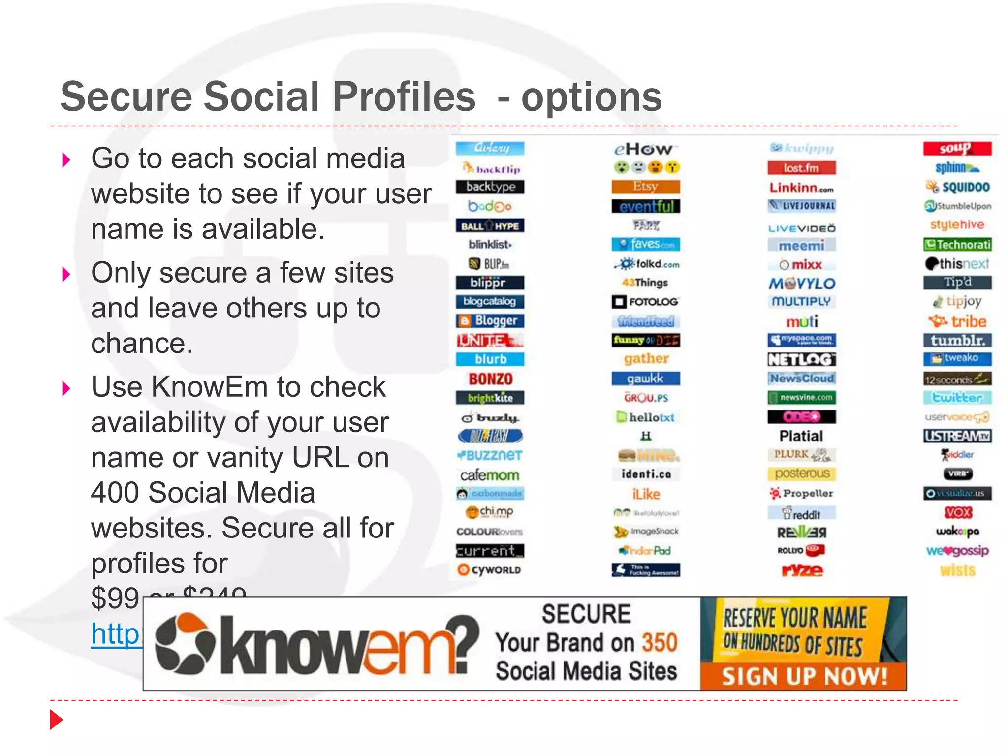 Secure Social Profiles - options
 Go to each social media
website to see if your user
name is available.
 Only secure a few sites
and leave others up to
chance.
 Use KnowEm to check
availability of your user
name or vanity URL on
400 Social Media
websites. Secure all for
profiles for
$99 or $249.
http://knowem.com
 