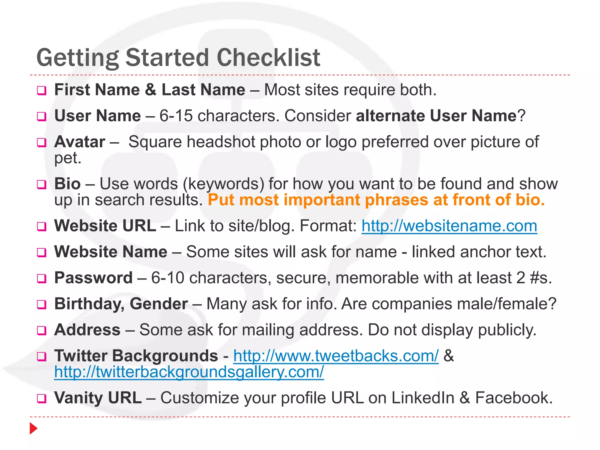 Getting Started Checklist
 First Name & Last Name – Most sites require both.
 User Name – 6-15 characters. Consider alternate User Name?
 Avatar – Square headshot photo or logo preferred over picture of
pet.
 Bio – Use words (keywords) for how you want to be found and show
up in search results. Put most important phrases at front of bio.
 Website URL – Link to site/blog. Format: http://websitename.com
 Website Name – Some sites will ask for name - linked anchor text.
 Password – 6-10 characters, secure, memorable with at least 2 #s.
 Birthday, Gender – Many ask for info. Are companies male/female?
 Address – Some ask for mailing address. Do not display publicly.
 Twitter Backgrounds - http://www.tweetbacks.com/ &
http://twitterbackgroundsgallery.com/
 Vanity URL – Customize your profile URL on LinkedIn & Facebook.
 