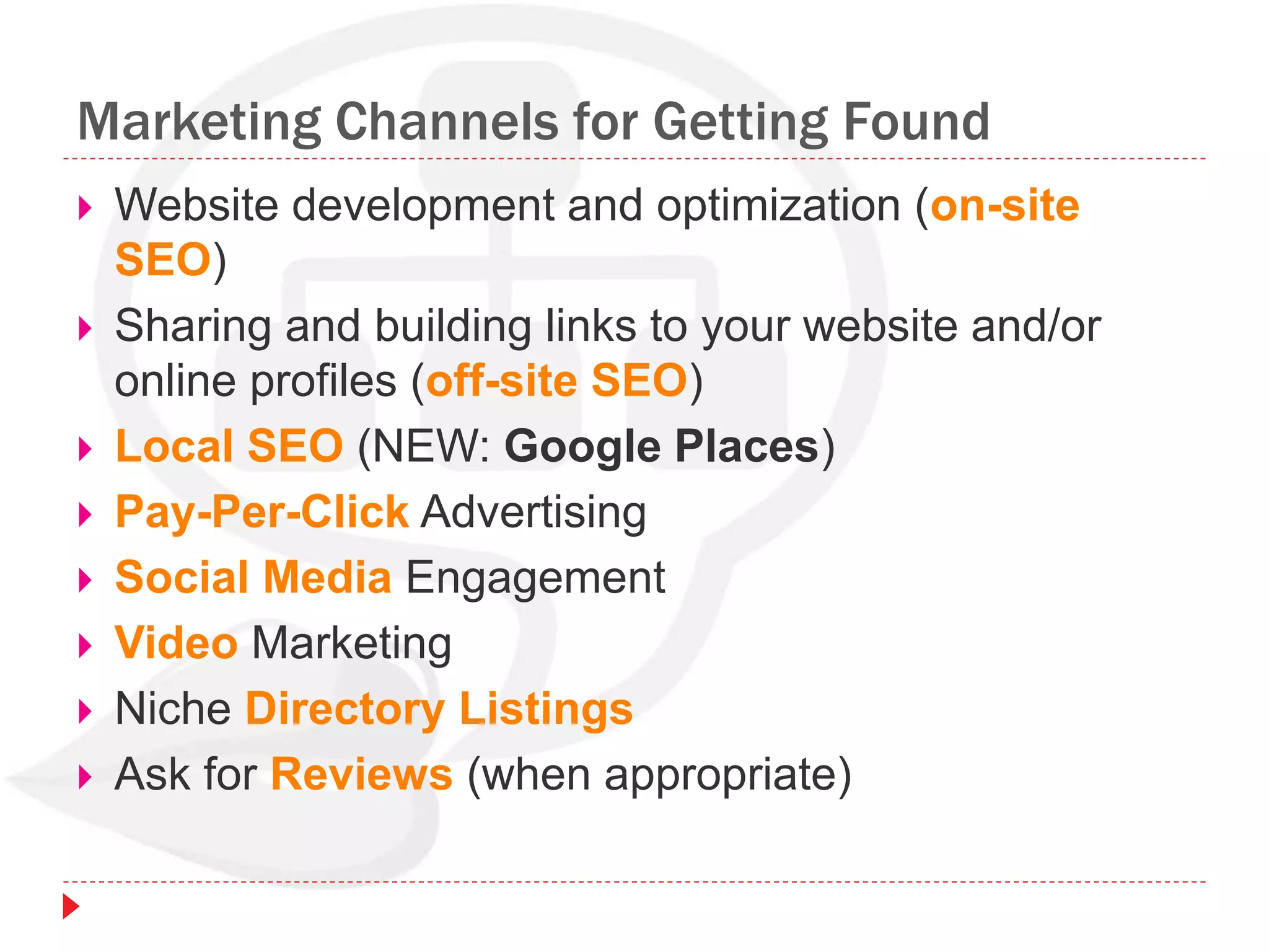 Marketing Channels for Getting Found
 Website development and optimization (on-site
SEO)
 Sharing and building links to your website and/or
online profiles (off-site SEO)
 Local SEO (NEW: Google Places)
 Pay-Per-Click Advertising
 Social Media Engagement
 Video Marketing
 Niche Directory Listings
 Ask for Reviews (when appropriate)
 