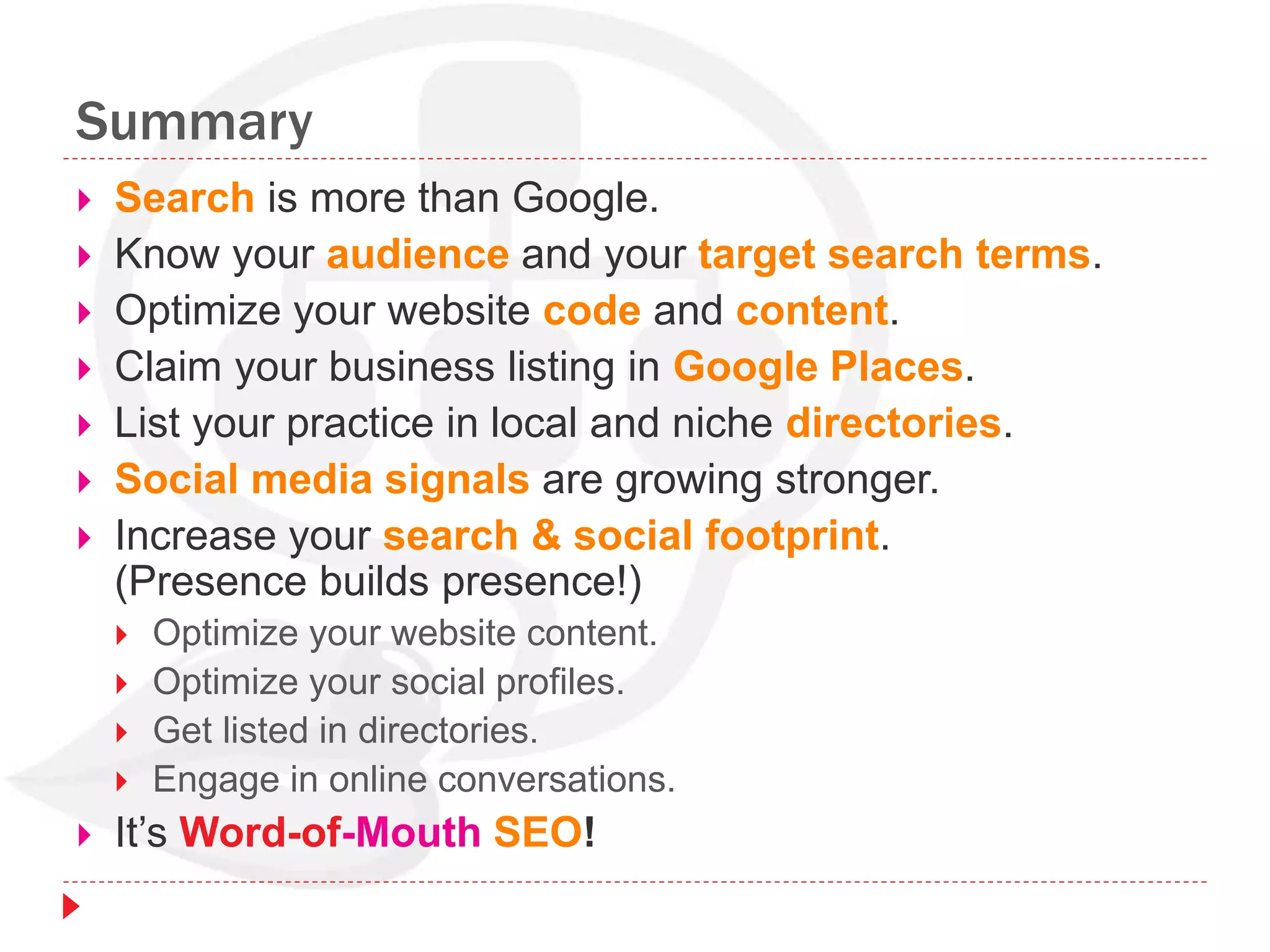Summary
 Search is more than Google.
 Know your audience and your target search terms.
 Optimize your website code and content.
 Claim your business listing in Google Places.
 List your practice in local and niche directories.
 Social media signals are growing stronger.
 Increase your search & social footprint.
(Presence builds presence!)
 Optimize your website content.
 Optimize your social profiles.
 Get listed in directories.
 Engage in online conversations.
 It’s Word-of-Mouth SEO!
 