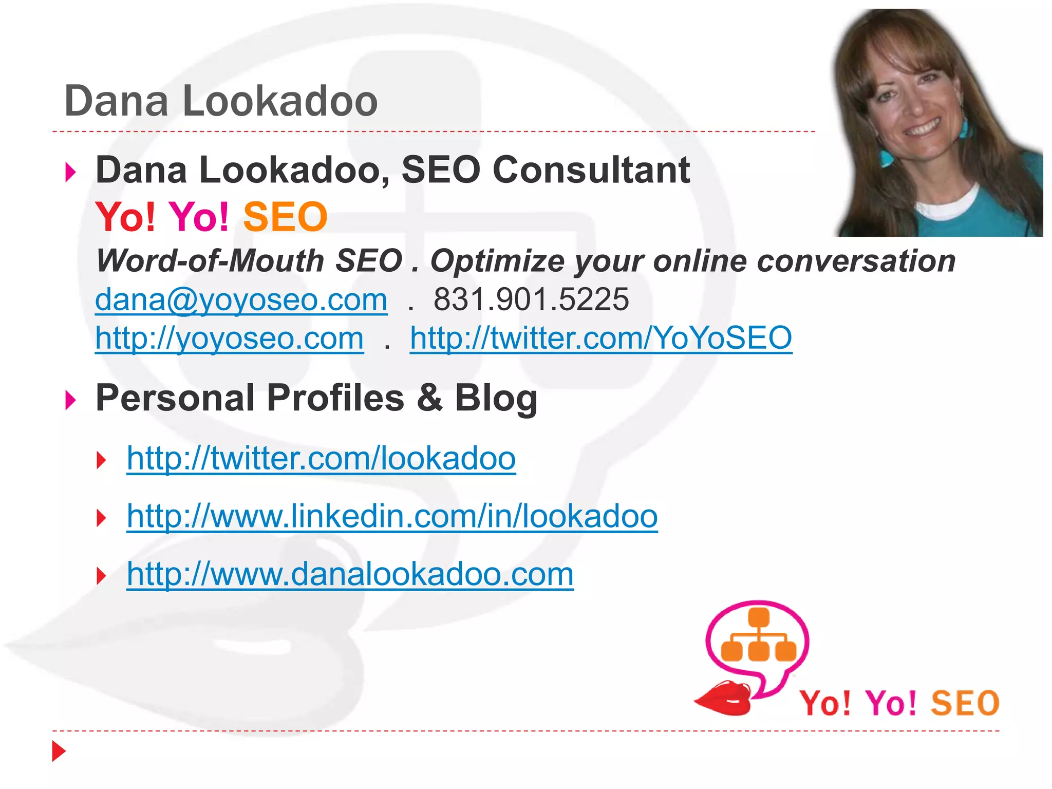 Dana Lookadoo
 Dana Lookadoo, SEO Consultant
Yo! Yo! SEO
Word-of-Mouth SEO . Optimize your online conversation
dana@yoyoseo.com . 831.901.5225
http://yoyoseo.com . http://twitter.com/YoYoSEO
 Personal Profiles & Blog
 http://twitter.com/lookadoo
 http://www.linkedin.com/in/lookadoo
 http://www.danalookadoo.com
 