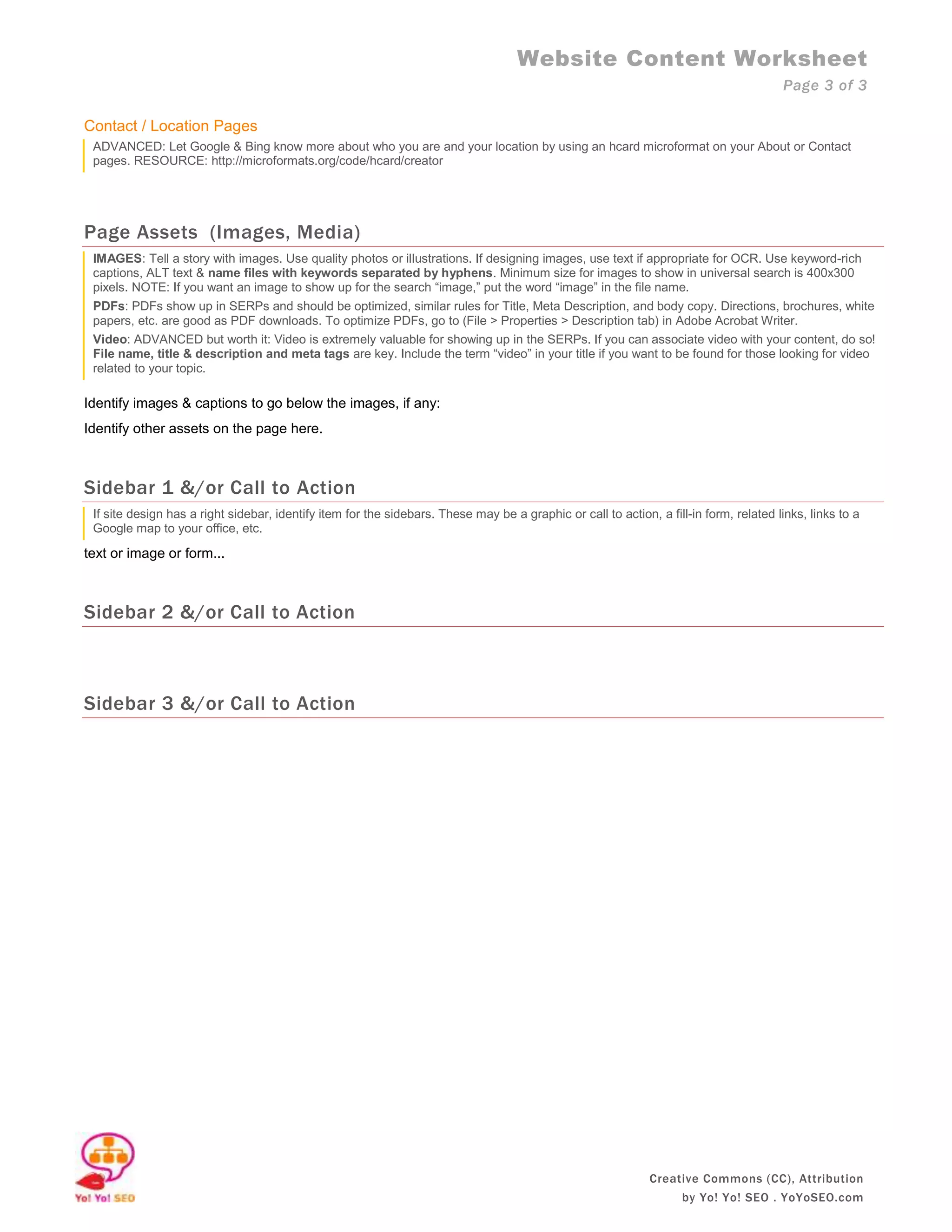 Website Content Worksheet
                                                                                                                                        Page 3 of 3

Contact / Location Pages
 ADVANCED: Let Google & Bing know more about who you are and your location by using an hcard microformat on your About or Contact
 pages. RESOURCE: http://microformats.org/code/hcard/creator




Page Assets (Images, Media)
 IMAGES: Tell a story with images. Use quality photos or illustrations. If designing images, use text if appropriate for OCR. Use keyword-rich
 captions, ALT text & name files with keywords separated by hyphens. Minimum size for images to show in universal search is 400x300
 pixels. NOTE: If you want an image to show up for the search “image,” put the word “image” in the file name.
 PDFs: PDFs show up in SERPs and should be optimized, similar rules for Title, Meta Description, and body copy. Directions, brochures, white
 papers, etc. are good as PDF downloads. To optimize PDFs, go to (File > Properties > Description tab) in Adobe Acrobat Writer.
 Video: ADVANCED but worth it: Video is extremely valuable for showing up in the SERPs. If you can associate video with your content, do so!
 File name, title & description and meta tags are key. Include the term “video” in your title if you want to be found for those looking for video
 related to your topic.

Identify images & captions to go below the images, if any:
Identify other assets on the page here.



Sidebar 1 &/or Call to Action
 If site design has a right sidebar, identify item for the sidebars. These may be a graphic or call to action, a fill-in form, related links, links to a
 Google map to your office, etc.

text or image or form...



Sidebar 2 &/or Call to Action



Sidebar 3 &/or Call to Action




                                                                                                              Creative Commons (CC), Attribution
                                                                                                                     by Yo! Yo! SEO . YoYoSEO.com
 