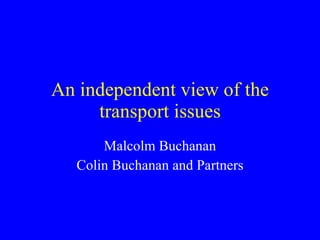 An independent view of the transport issues Malcolm Buchanan Colin Buchanan and Partners 