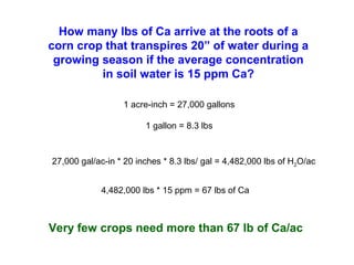 How many lbs of Ca arrive at the roots of a
corn crop that transpires 20” of water during a
growing season if the average concentration
in soil water is 15 ppm Ca?
1 acre-inch = 27,000 gallons
1 gallon = 8.3 lbs
27,000 gal/ac-in * 20 inches * 8.3 lbs/ gal = 4,482,000 lbs of H2O/ac
4,482,000 lbs * 15 ppm = 67 lbs of Ca
Very few crops need more than 67 lb of Ca/ac
 