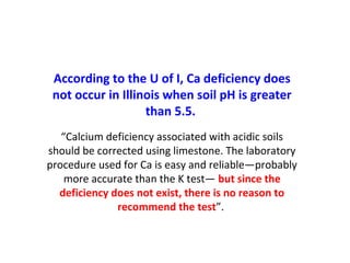 According to the U of I, Ca deficiency does
not occur in Illinois when soil pH is greater
than 5.5.
“Calcium deficiency associated with acidic soils
should be corrected using limestone. The laboratory
procedure used for Ca is easy and reliable—probably
more accurate than the K test— but since the
deficiency does not exist, there is no reason to
recommend the test”.
 