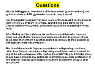 What is FGD gypsum, how does it differ from mined gypsum and why has
agricultural use of FGD gypsum increased in recent years?
Ron Chamberlains company Gypsoil is one of the biggest if not the biggest
marketer of FGD gypsum to farmers. Spend a little time browsing the
Gypsoil website www.gypsoil.com and discuss some interesting info you
found.
Mike Starkey and Jack Maloney are continuous no-tillers who use cover
crops and lots of other innovative practices in addition to gypsum. If you
could ask either of them 1 question related specifically to their experience
with gypsum, what would you ask?
The title of the article is Gypsum may enhance soil-growing conditions
rather than Gypsum enhances soil growing conditions. How convinced are
you of the value of gypsum after reading the article? Do you think the article
should have contained any additional information (e.g., more explanation of
how gypsum impacts soil structure or nutrient availability). Discuss your
perspective.
Questions
 