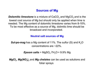 Sources of Mg
Dolomitic limestone is a mixture of CaCO3 and MgCO3 and is the
lowest cost source of Mg but should only be applied when lime is
needed. The Mg content of dolomitic limestone varies from 8-10%.
To be most effective as a source of Mg, dolimitic lime should be
broadcast and incorporated.
Neutral salt sources of Mg
Sul-po-mag has a Mg content of 11%. The sulfur (S) and K2O
concentrations are ~22%.
Epsom salts = MgSO4·7H2O = 9.9% Mg
MgCl2, Mg(NO3)2 and Mg chelates can be used as solutions and
foliar sprays
 