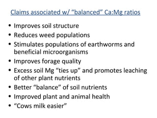Claims associated w/ “balanced” Ca:Mg ratios
• Improves soil structure
• Reduces weed populations
• Stimulates populations of earthworms and
beneficial microorganisms
• Improves forage quality
• Excess soil Mg “ties up” and promotes leaching
of other plant nutrients
• Better “balance” of soil nutrients
• Improved plant and animal health
• “Cows milk easier”
 