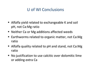 U of WI Conclusions
• Alfalfa yield related to exchangeable K and soil
pH, not Ca:Mg ratio
• Neither Ca or Mg additions affected weeds
• Earthworms related to organic matter, not Ca:Mg
ratio
• Alfalfa quality related to pH and stand, not Ca:Mg
ratio
• No justification to use calcitic over dolomitic lime
or adding extra Ca
 