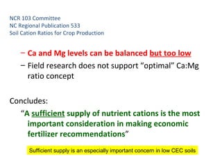 NCR 103 Committee
NC Regional Publication 533
Soil Cation Ratios for Crop Production
– Ca and Mg levels can be balanced but too low
– Field research does not support “optimal” Ca:Mg
ratio concept
Concludes:
“A sufficient supply of nutrient cations is the most
important consideration in making economic
fertilizer recommendations”
Sufficient supply is an especially important concern in low CEC soils
 