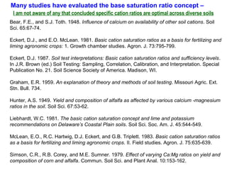 Bear, F.E., and S.J. Toth. 1948. Influence of calcium on availability of other soil cations. Soil
Sci. 65:67-74.
Eckert, D.J., and E.O. McLean. 1981. Basic cation saturation ratios as a basis for fertilizing and
liming agronomic crops: 1. Growth chamber studies. Agron. J. 73:795-799.
Eckert, D.J. 1987. Soil test interpretations: Basic cation saturation ratios and sufficiency levels.
In J.R. Brown (ed.) Soil Testing: Sampling, Correlation, Calibration, and Interpretation. Special
Publication No. 21. Soil Science Society of America. Madison, WI.
Graham, E.R. 1959. An explanation of theory and methods of soil testing. Missouri Agric. Ext.
Stn. Bull. 734.
Hunter, A.S. 1949. Yield and composition of alfalfa as affected by various calcium -magnesium
ratios in the soil. Soil Sci. 67:53-62.
Liebhardt, W.C. 1981. The basic cation saturation concept and lime and potassium
recommendations on Delaware’s Coastal Plain soils. Soil Sci. Soc. Am. J. 45:544-549.
McLean, E.O., R.C. Hartwig, D.J. Eckert, and G.B. Triplett. 1983. Basic cation saturation ratios
as a basis for fertilizing and liming agronomic crops. II. Field studies. Agron. J. 75:635-639.
Simson, C.R., R.B. Corey, and M.E. Sumner. 1979. Effect of varying Ca:Mg ratios on yield and
composition of corn and alfalfa. Commun. Soil Sci. and Plant Anal. 10:153-162.
Many studies have evaluated the base saturation ratio concept –
I am not aware of any that concluded specific cation ratios are optimal across diverse soils
 