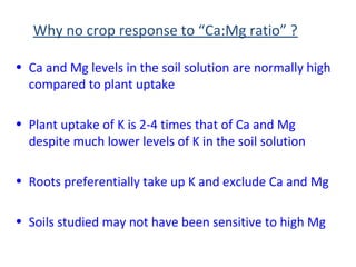 Why no crop response to “Ca:Mg ratio” ?
• Ca and Mg levels in the soil solution are normally high
compared to plant uptake
• Plant uptake of K is 2-4 times that of Ca and Mg
despite much lower levels of K in the soil solution
• Roots preferentially take up K and exclude Ca and Mg
• Soils studied may not have been sensitive to high Mg
 