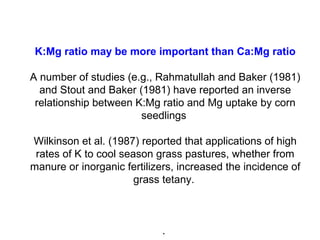 K:Mg ratio may be more important than Ca:Mg ratio
A number of studies (e.g., Rahmatullah and Baker (1981)
and Stout and Baker (1981) have reported an inverse
relationship between K:Mg ratio and Mg uptake by corn
seedlings
Wilkinson et al. (1987) reported that applications of high
rates of K to cool season grass pastures, whether from
manure or inorganic fertilizers, increased the incidence of
grass tetany.
.
 