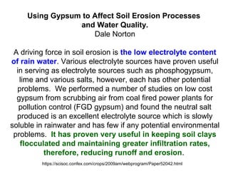 Using Gypsum to Affect Soil Erosion Processes
and Water Quality.
Dale Norton
A driving force in soil erosion is the low electrolyte content
of rain water. Various electrolyte sources have proven useful
in serving as electrolyte sources such as phosphogypsum,
lime and various salts, however, each has other potential
problems. We performed a number of studies on low cost
gypsum from scrubbing air from coal fired power plants for
pollution control (FGD gypsum) and found the neutral salt
produced is an excellent electrolyte source which is slowly
soluble in rainwater and has few if any potential environmental
problems. It has proven very useful in keeping soil clays
flocculated and maintaining greater infiltration rates,
therefore, reducing runoff and erosion.
https://scisoc.confex.com/crops/2009am/webprogram/Paper52042.html
 