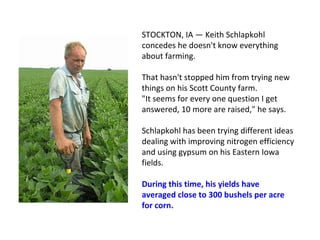 STOCKTON, IA — Keith Schlapkohl
concedes he doesn't know everything
about farming.
That hasn't stopped him from trying new
things on his Scott County farm.
"It seems for every one question I get
answered, 10 more are raised," he says.
Schlapkohl has been trying different ideas
dealing with improving nitrogen efficiency
and using gypsum on his Eastern Iowa
fields.
During this time, his yields have
averaged close to 300 bushels per acre
for corn.
 