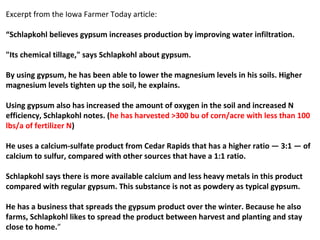 Excerpt from the Iowa Farmer Today article:
“Schlapkohl believes gypsum increases production by improving water infiltration.
"Its chemical tillage," says Schlapkohl about gypsum.
By using gypsum, he has been able to lower the magnesium levels in his soils. Higher
magnesium levels tighten up the soil, he explains.
Using gypsum also has increased the amount of oxygen in the soil and increased N
efficiency, Schlapkohl notes. (he has harvested >300 bu of corn/acre with less than 100
lbs/a of fertilizer N)
He uses a calcium-sulfate product from Cedar Rapids that has a higher ratio — 3:1 — of
calcium to sulfur, compared with other sources that have a 1:1 ratio.
Schlapkohl says there is more available calcium and less heavy metals in this product
compared with regular gypsum. This substance is not as powdery as typical gypsum.
He has a business that spreads the gypsum product over the winter. Because he also
farms, Schlapkohl likes to spread the product between harvest and planting and stay
close to home.”
 