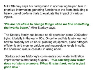 Mike Starkey says his background in accounting helped him to
prioritize information gathering functions at the farm, including a
heavy use of on-farm trials to evaluate the impact of various
inputs.
“We are not afraid to change things when we find something
that works better,” Mike Starkey says.
The Starkey family has been a no-till operation since 2000 after
trying it briefly in the early '90s. Once he and his family learned
how to properly set up no-till planting equipment, place nitrogen
efficiently and monitor calcium and magnesium levels in soils,
the operation was successful in using no-till.
Starkey echoes Maloney’s comments about water infiltration
improvements after using Gypsoil. “It is amazing how water
does not stand anymore. When it rains hard, water is just
gone now.”
 