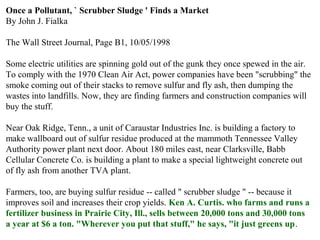 Once a Pollutant, ` Scrubber Sludge ' Finds a Market
By John J. Fialka
The Wall Street Journal, Page B1, 10/05/1998
Some electric utilities are spinning gold out of the gunk they once spewed in the air.
To comply with the 1970 Clean Air Act, power companies have been "scrubbing" the
smoke coming out of their stacks to remove sulfur and fly ash, then dumping the
wastes into landfills. Now, they are finding farmers and construction companies will
buy the stuff.
Near Oak Ridge, Tenn., a unit of Caraustar Industries Inc. is building a factory to
make wallboard out of sulfur residue produced at the mammoth Tennessee Valley
Authority power plant next door. About 180 miles east, near Clarksville, Babb
Cellular Concrete Co. is building a plant to make a special lightweight concrete out
of fly ash from another TVA plant.
Farmers, too, are buying sulfur residue -- called " scrubber sludge " -- because it
improves soil and increases their crop yields. Ken A. Curtis. who farms and runs a
fertilizer business in Prairie City, Ill., sells between 20,000 tons and 30,000 tons
a year at $6 a ton. "Wherever you put that stuff," he says, "it just greens up.
 