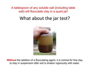 What about the jar test?
A tablespoon of any soluble salt (including table
salt) will flocculate clay in a quart jar!
Without the addition of a flocculating agent, it is normal for fine clay
to stay in suspension after soil is shaken vigorously with water.
 