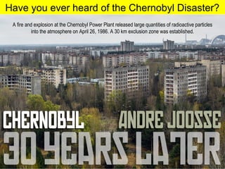 Have you ever heard of the Chernobyl Disaster?
A fire and explosion at the Chernobyl Power Plant released large quantities of radioactive particles
into the atmosphere on April 26, 1986. A 30 km exclusion zone was established.
 