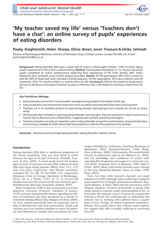 ‘My teacher saved my life’ versus ‘Teachers don’t
have a clue’: an online survey of pupils’ experiences
of eating disorders
Pooky Knightsmith, Helen Sharpe, Olivia Breen, Janet Treasure & Ulrike Schmidt
Division of Psychological Medicine, Institute of Psychiatry, King’s College London, London SE5 8AF, UK. E-mail:
jodi.knightsmith@kcl.ac.uk
Background: Eating disorders (ED) have a peak rate of onset in school-aged children. Little is known about
pupils’ experiences of ED within a school setting. Method: Five hundred and eleven 11- to 19-year-old school
pupils completed an online questionnaire exploring their experiences of ED (72% female, 28% male).
Responses were analysed using content analysis principles. Results: Of the participants, 38% had a current or
past ED, 49% of these had never received a formal diagnosis. Of the respondents, 59% saw a need to raise ED
awareness. Only 7% would conﬁde in a teacher about an ED. Conclusions: Efforts are needed to break down
barriers to disclosure and support teachers to play an effective role in the detection and early intervention for
ED.
Key Practitioner Message
• Eating disorders are at their most prevalent amongst young people of secondary school age
• Early recognition and intervention lead to far more successful outcomes both short term and long term
• Teachers are in an excellent position to spot eating disorder warning signs but currently do not do so consis-
tently
• Whilst pupils feel conﬁdent in spotting eating disorder warning signs, they are reluctant to report concerns to a
teacher due to fears around conﬁdentiality, inappropriate reactions and perceived stigma
• Teachers and peers can play an important role in eating disorder recognition and recovery; improved education
and training is needed for both school staff and students in order for this potential to be realised
Keywords: Anorexia; bulimia; binge-eating disorder; eating disorders; teacher; school
Introduction
Eating disorders (ED) affect a signiﬁcant proportion of
the school population; they are most likely to strike
between the ages of 10 and 19 (Currin, Schmidt, Trea-
sure, & Jick, 2005). A recent study found the median
ages at onset of anorexia nervosa (AN), bulimia nervosa
(BN) and binge-eating disorder (BED), were 12.3, 12.4
and 12.6 years, respectively, with lifetime prevalence
estimates AN .3%, BN .9% and BED 1.6%, respectively
(Swanson, Crow, Le Grange, Swendsen, & Merikangas,
2011). Up to a further 2.37% of 12- to 23-year-old
females may meet the criteria for ED not otherwise speci-
ﬁed (Machado, Machado, Goncßalves, & Hoek, 2007).
Early recognition of ED is key in ensuring successful
long-term outcomes (Treasure, Claudino, & Zucker,
2010), and poor mental health literacy regarding the efﬁ-
cacy of treatments has been presented as a barrier to
treatment seeking (Mond, Hay, Rodgers, & Owen, 2008).
As such, schools potentially have an important role to
play in ED detection and early intervention. Pupils and
teachers are in an excellent position to notice the physi-
cal and behavioural changes that accompany the early
stages of ED (McVey, Lieberman, Voorberg, Wardrope, &
Blackmore, 2003; Neumark-Sztainer, 1996; Shaw,
Stice, & Becker, 2009). Unfortunately, ED mental health
literacy in adolescents may be low (Mond et al., 2007),
and the knowledge and conﬁdence of school staff,
regarding ED recognition and support is a cause for con-
cern (Price, Desmond, Price, & Mossing, 1990; Yager &
O’Dea, 2005). Many staff would welcome more training
in this area (Neumark-Sztainer, Story, & Coller, 1999;
Piran, 2004).
There has been little research reported into pupil
experiences of ED, although some studies have explored
pupil experiences of weight-related issues (Haines, Neu-
mark-Sztainer, & Thiel, 2007) and the precursors of ED
(Sharpe, Damazer, Treasure, & Schmidt, in press). This
study aimed to evaluate pupil understanding of ED, to
determine the common course of action for a pupil who
believed a friend was suffering and to understand the
school’s role in working with sufferers from a pupil’s
point of view. Finally, we aimed to generate recommen-
dations from pupils about how schools could improve
the support they offer to pupils’ suffering or recovering
from ED.
© 2013 The Authors. Child and Adolescent Mental Health. © 2013 Association for Child and Adolescent Mental Health.
Published by John Wiley & Sons, 9600 Garsington Road, Oxford OX4 2DQ, UK and 350 Main St, Malden, MA 02148, USA
Child and Adolescent Mental Health Volume **, No. *, 2013, pp. **–** doi:10.1111/camh.12027
 