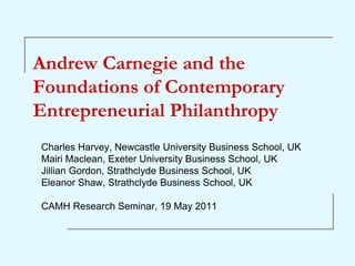 Andrew Carnegie and the
Foundations of Contemporary
Entrepreneurial Philanthropy
Charles Harvey, Newcastle University Business School, UK
Mairi Maclean, Exeter University Business School, UK
Jillian Gordon, Strathclyde Business School, UK
Eleanor Shaw, Strathclyde Business School, UK

CAMH Research Seminar, 19 May 2011
 