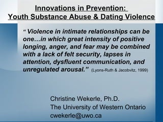 Innovations in Prevention:
Youth Substance Abuse & Dating Violence
Christine Wekerle, Ph.D.
The University of Western Ontario
cwekerle@uwo.ca
“ Violence in intimate relationships can be
one…in which great intensity of positive
longing, anger, and fear may be combined
with a lack of felt security, lapses in
attention, dysfluent communication, and
unregulated arousal.” (Lyons-Ruth & Jacobvitz, 1999)
 