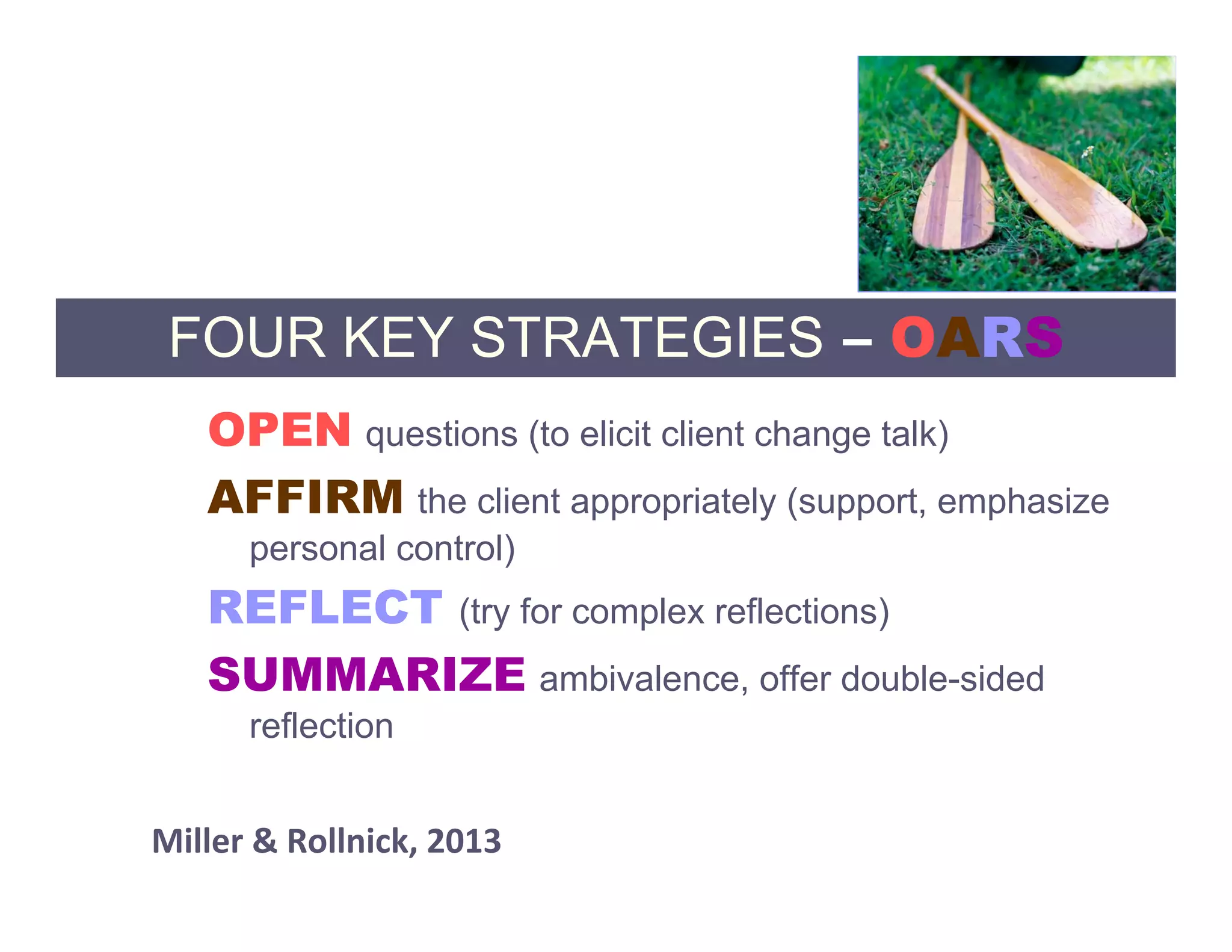 FOUR KEY STRATEGIES – OARS
   OPEN questions (to elicit client change talk)
   AFFIRM the client appropriately (support, emphasize
      personal control)
   REFLECT (try for complex reflections)
   SUMMARIZE ambivalence, offer double-sided
      reflection


Miller & Rollnick, 2013 
 