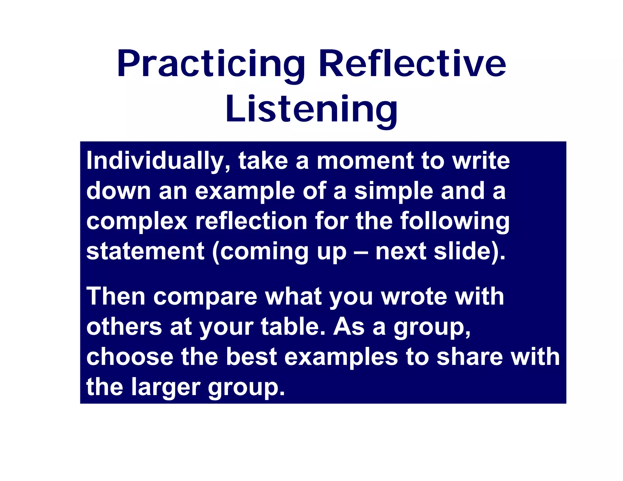 Practicing Reflective
        Listening
Individually, take a moment to write
down an example of a simple and a
complex reflection for the following
statement (coming up – next slide).
Then compare what you wrote with
others at your table. As a group,
choose the best examples to share with
the larger group.
 