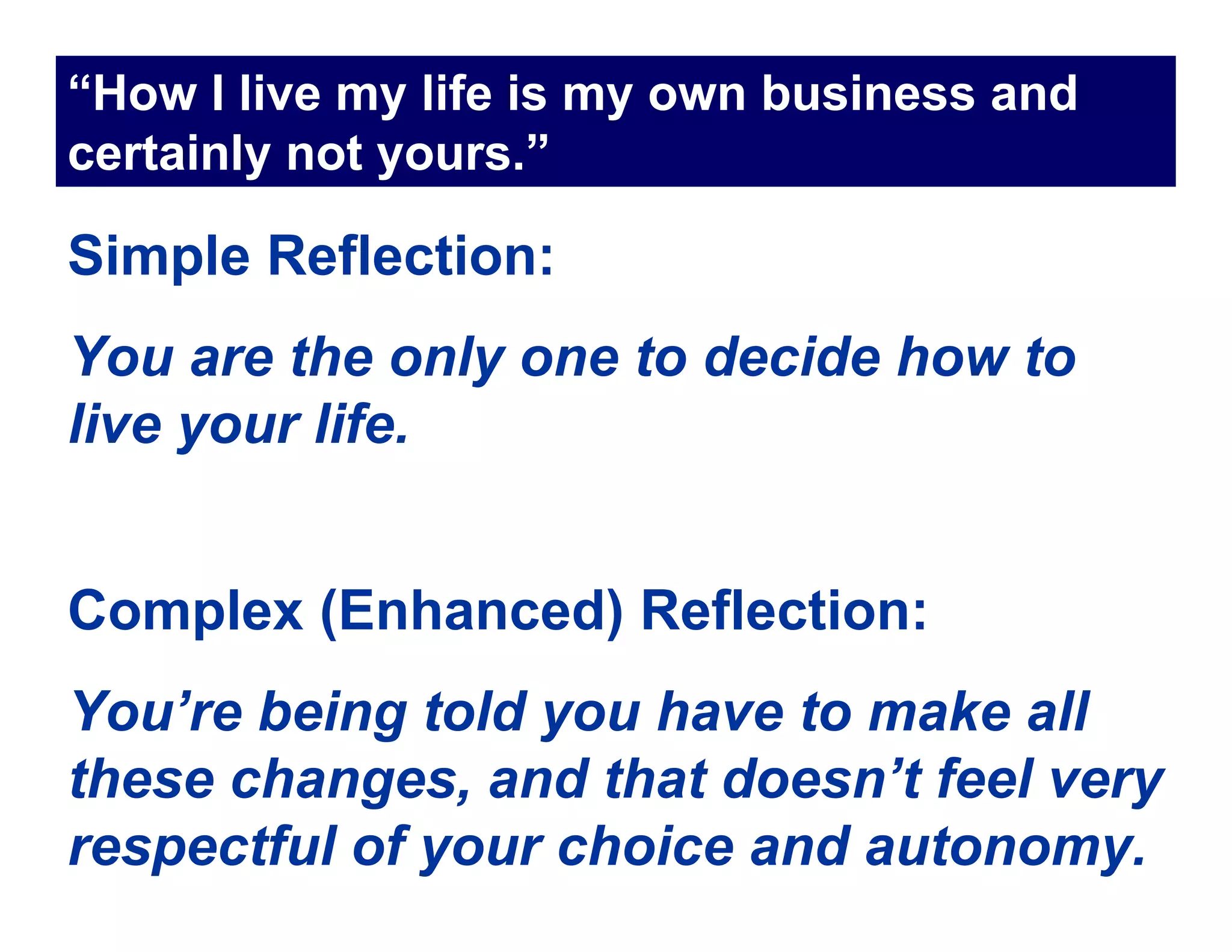 “How I live my life is my own business and
certainly not yours.”

Simple Reflection:
You are the only one to decide how to
live your life.


Complex (Enhanced) Reflection:
You’re being told you have to make all
these changes, and that doesn’t feel very
respectful of your choice and autonomy.
 