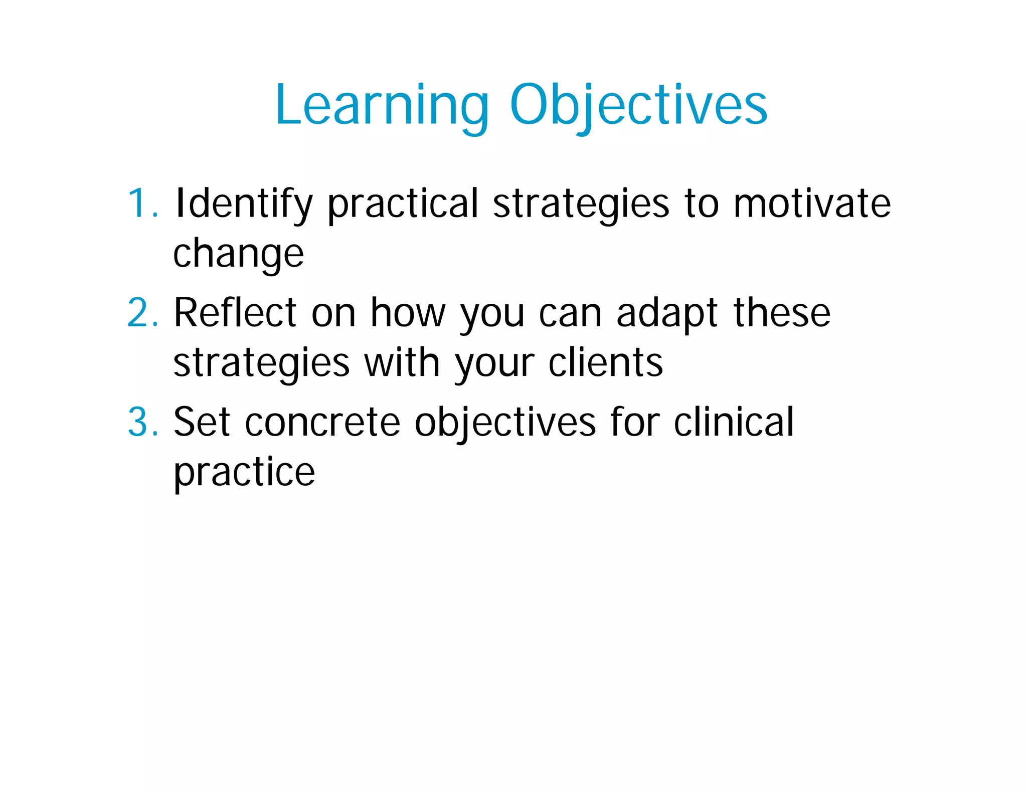 Learning Objectives
1. Identify practical strategies to motivate
   change
2. Reflect on how you can adapt these
   strategies with your clients
3. Set concrete objectives for clinical
   practice
 