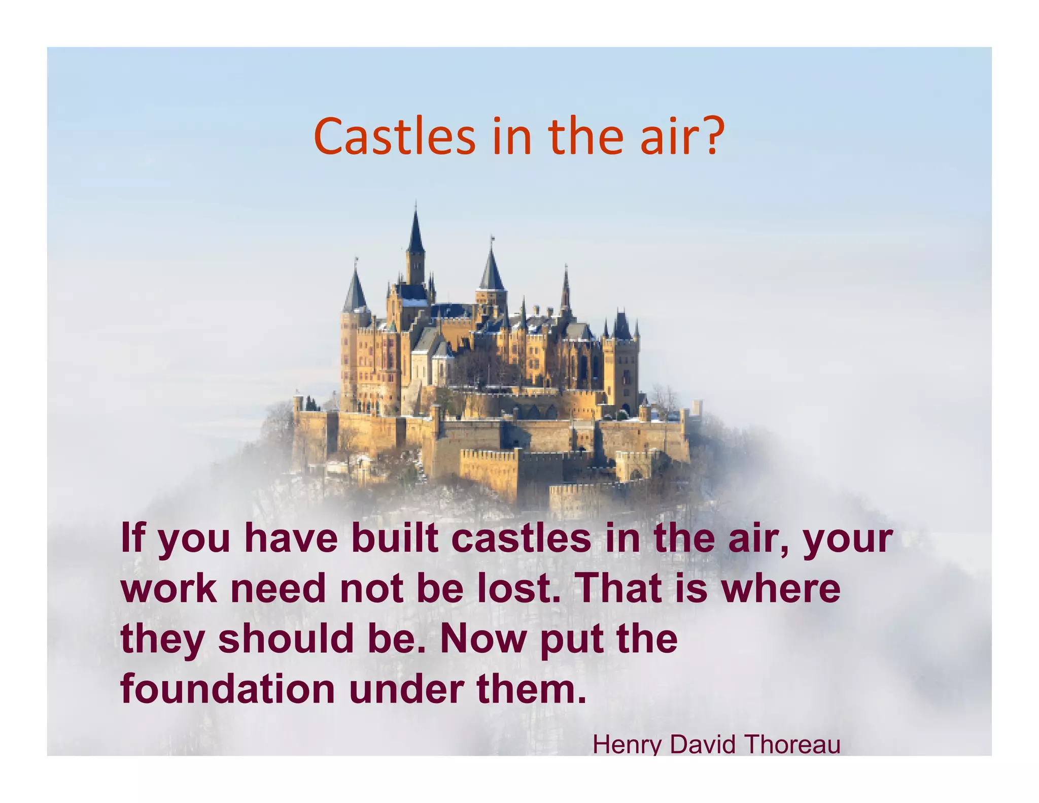 Castles in the air?




If you have built castles in the air, your
work need not be lost. That is where
they should be. Now put the
foundation under them.
                         Henry David Thoreau
 
