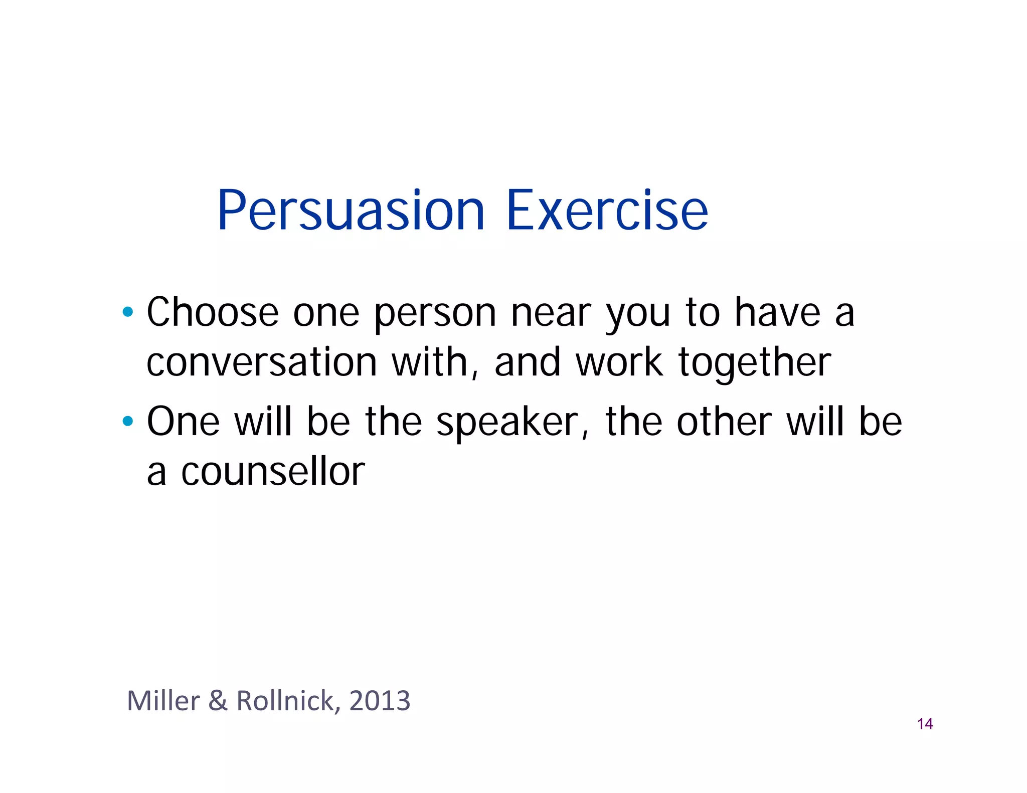 Persuasion Exercise
• Choose one person near you to have a
  conversation with, and work together
• One will be the speaker, the other will be
  a counsellor




Miller & Rollnick, 2013
                                               14
 