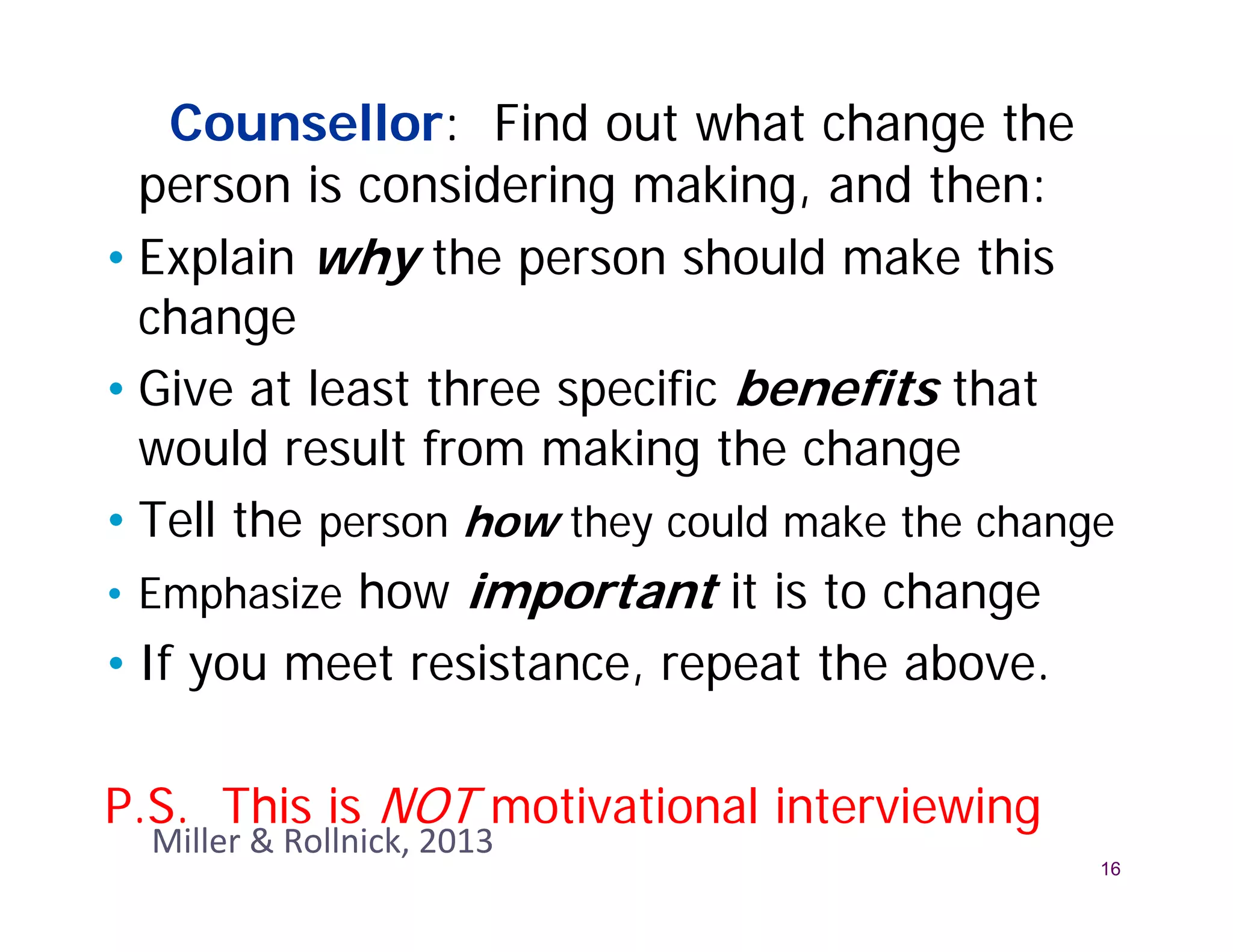 Counsellor: Find out what change the
  person is considering making, and then:
• Explain why the person should make this
  change
• Give at least three specific benefits that
  would result from making the change
• Tell the person how they could make the change
• Emphasize how important it is to change
• If you meet resistance, repeat the above.

P.S. This is NOT motivational interviewing
  Miller & Rollnick, 2013
                                               16
 