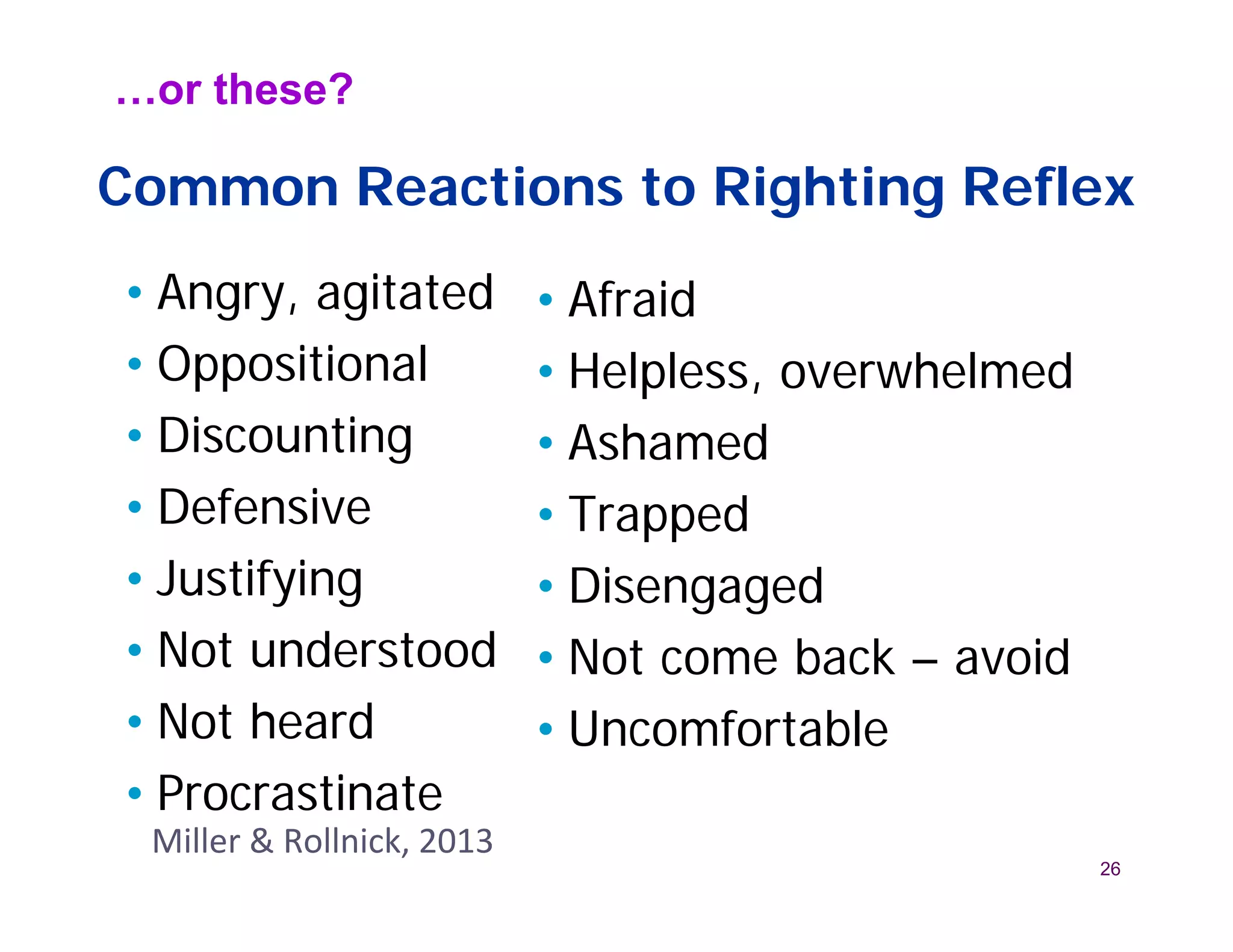 …or these?

Common Reactions to Righting Reflex
• Angry, agitated          • Afraid
• Oppositional             • Helpless, overwhelmed
• Discounting              • Ashamed
• Defensive                • Trapped
• Justifying               • Disengaged
• Not understood           • Not come back – avoid
• Not heard                • Uncomfortable
• Procrastinate
 Miller & Rollnick, 2013
                                                     26
 