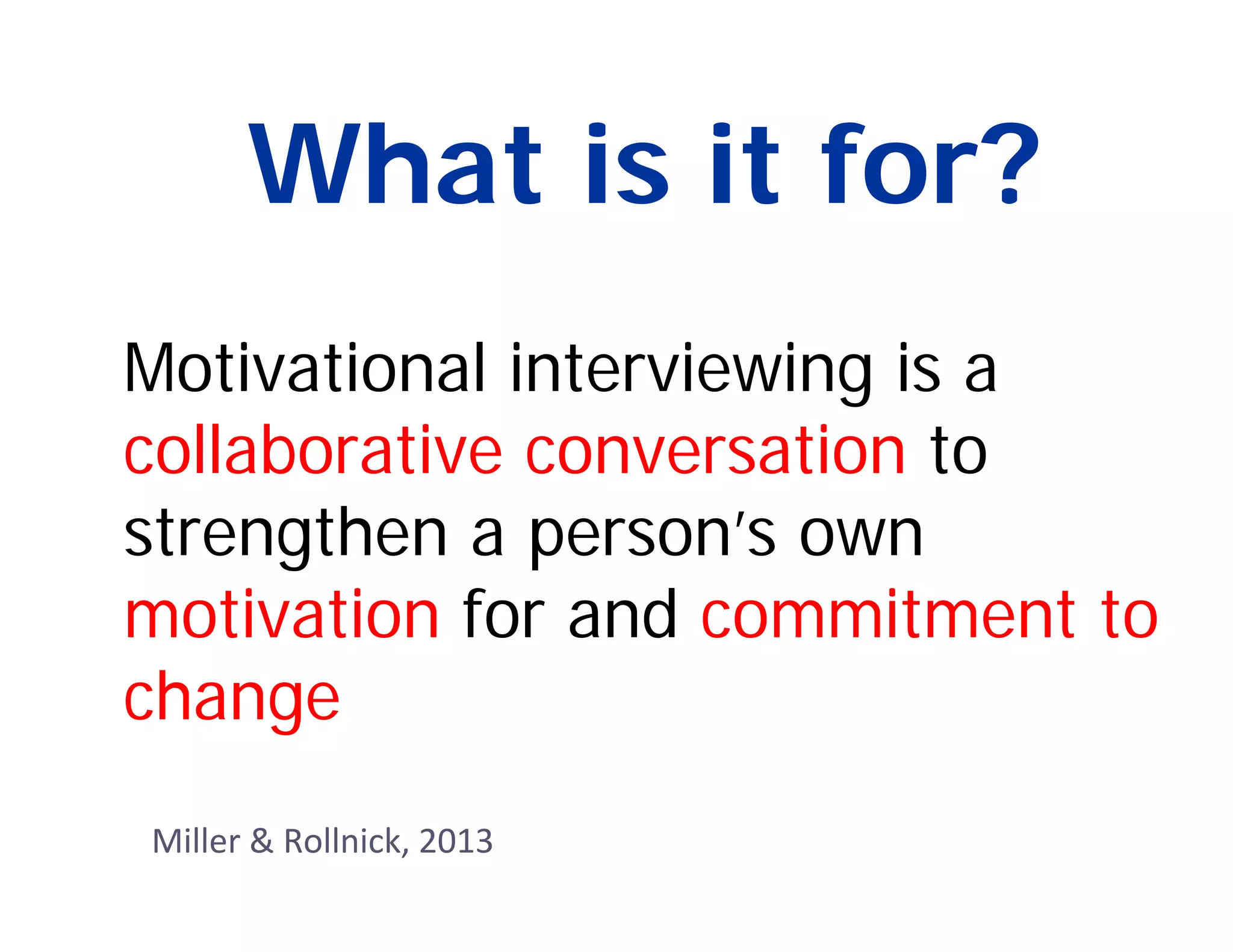 What is it for?
Motivational interviewing is a
collaborative conversation to
strengthen a person’s own
motivation for and commitment to
change
Miller & Rollnick, 2013
 
