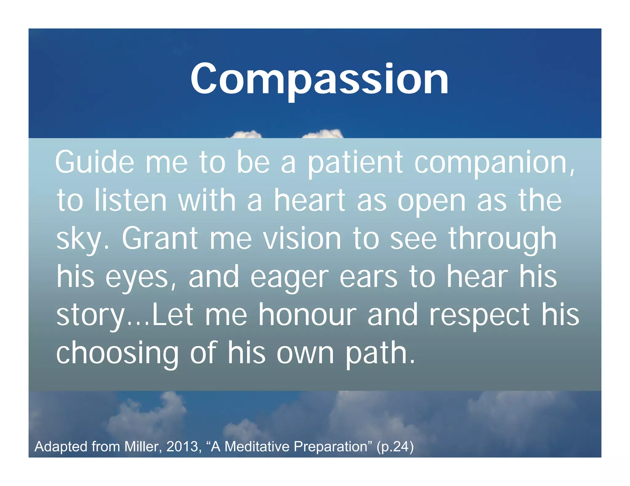 Compassion
   Guide me to be a patient companion,
   to listen with a heart as open as the
   sky. Grant me vision to see through
   his eyes, and eager ears to hear his
   story…Let me honour and respect his
   choosing of his own path.

Adapted from Miller, 2013, “A Meditative Preparation” (p.24)
 