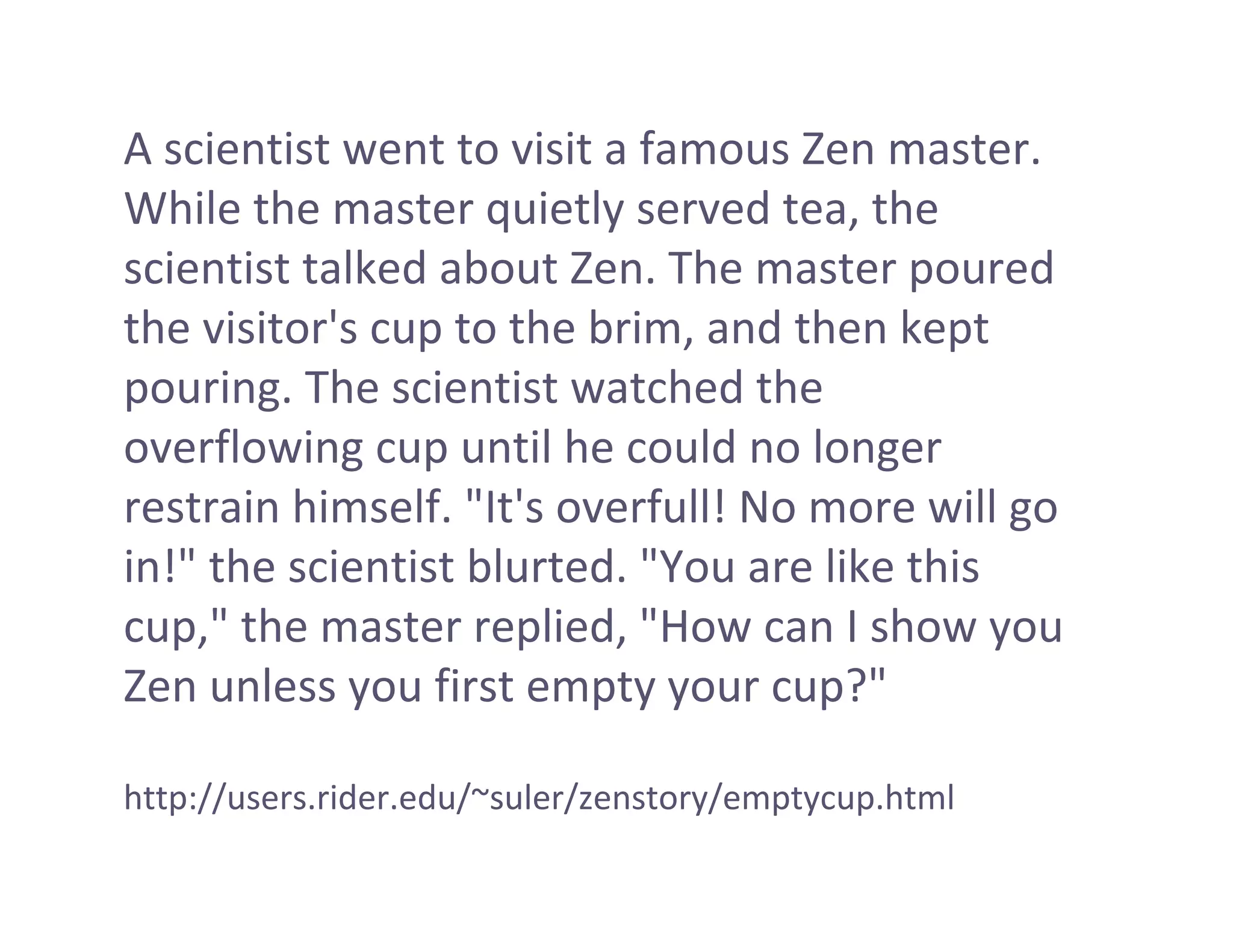 A scientist went to visit a famous Zen master. 
While the master quietly served tea, the 
scientist talked about Zen. The master poured 
the visitor's cup to the brim, and then kept 
pouring. The scientist watched the 
overflowing cup until he could no longer 
restrain himself. "It's overfull! No more will go 
in!" the scientist blurted. "You are like this 
cup," the master replied, "How can I show you 
Zen unless you first empty your cup?"

http://users.rider.edu/~suler/zenstory/emptycup.html
 