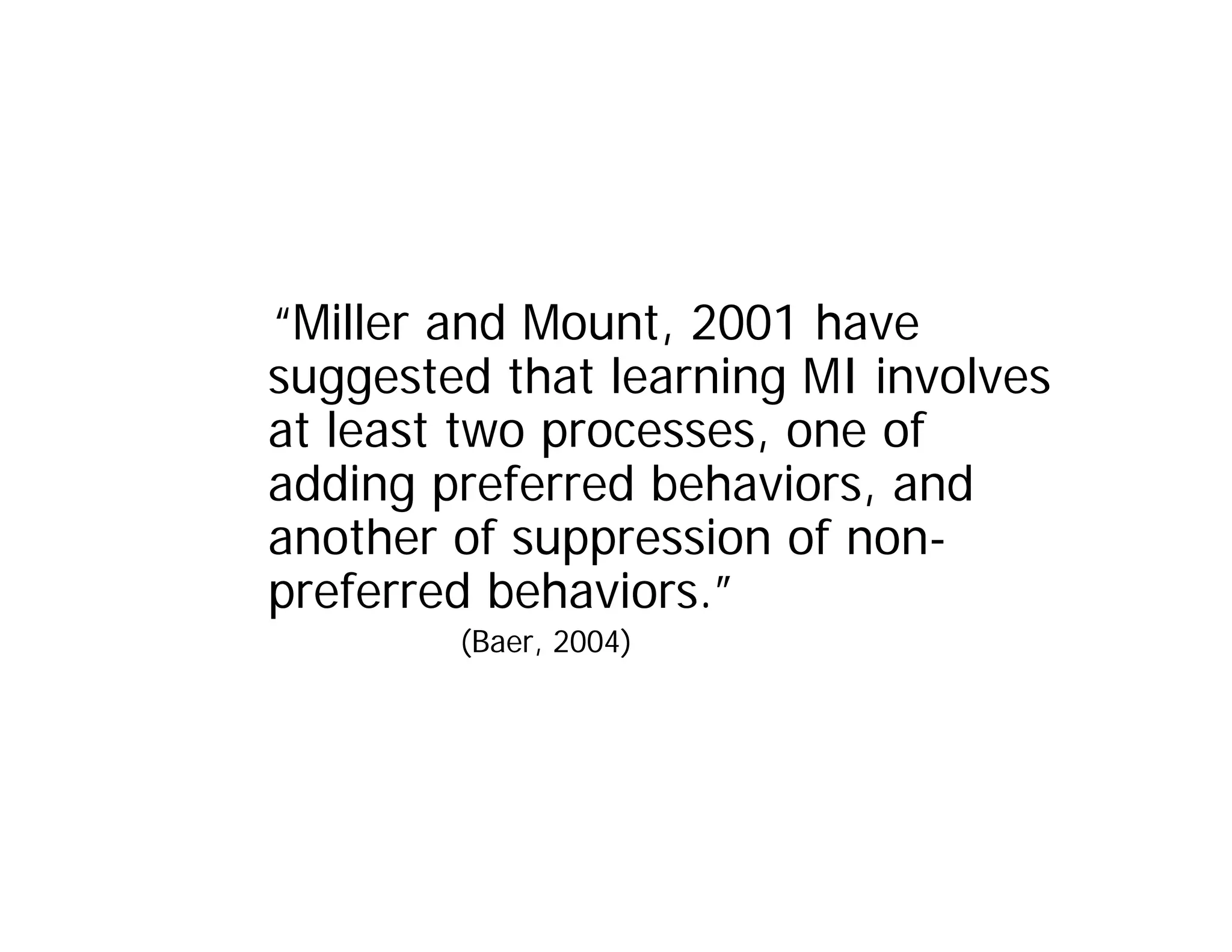 “Miller and Mount, 2001 have
suggested that learning MI involves
at least two processes, one of
adding preferred behaviors, and
another of suppression of non-
preferred behaviors.”
        (Baer, 2004)
 
