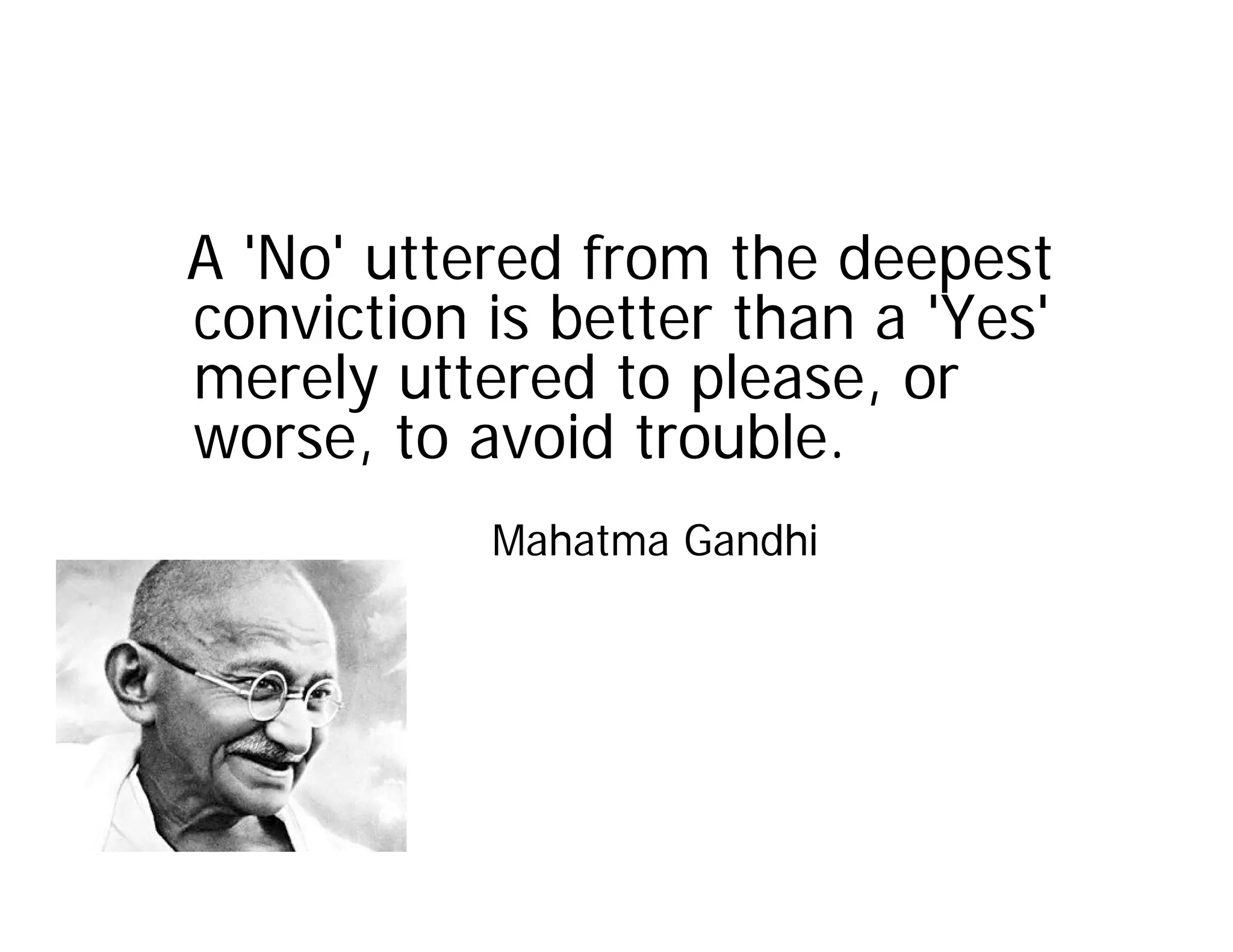 A 'No' uttered from the deepest
conviction is better than a 'Yes'
merely uttered to please, or
worse, to avoid trouble.
           Mahatma Gandhi
 