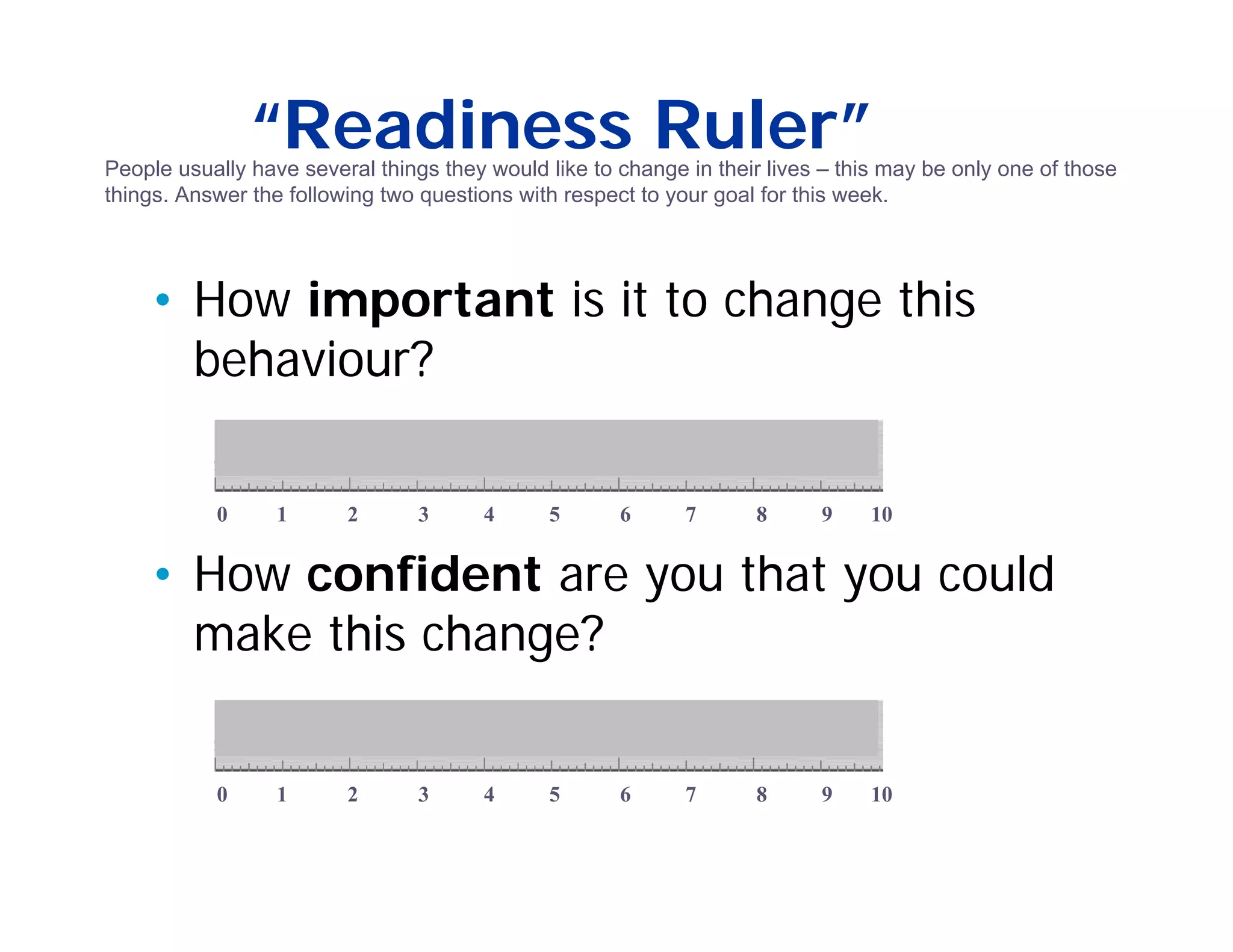 “Readiness Ruler”
People usually have several things they would like to change in their lives – this may be only one of those
things. Answer the following two questions with respect to your goal for this week.




    • How important is it to change this
      behaviour?

           0      1      2       3      4     5       6      7      8      9    10


    • How confident are you that you could
      make this change?


           0      1      2       3      4     5       6      7      8      9    10
 