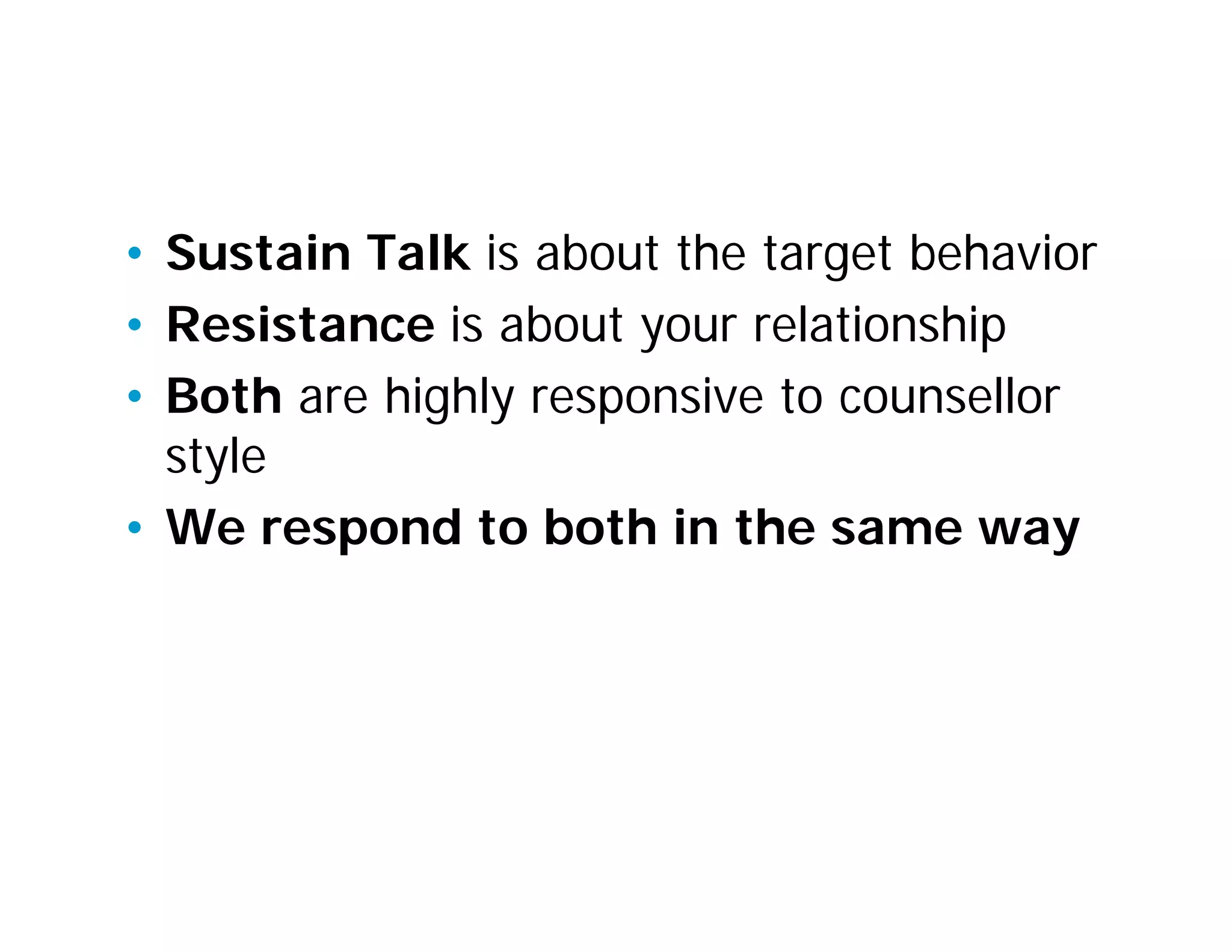 Sustain Talk and Resistance
• Sustain Talk is about the target behavior
• Resistance is about your relationship
• Both are highly responsive to counsellor
  style
• We respond to both in the same way
 