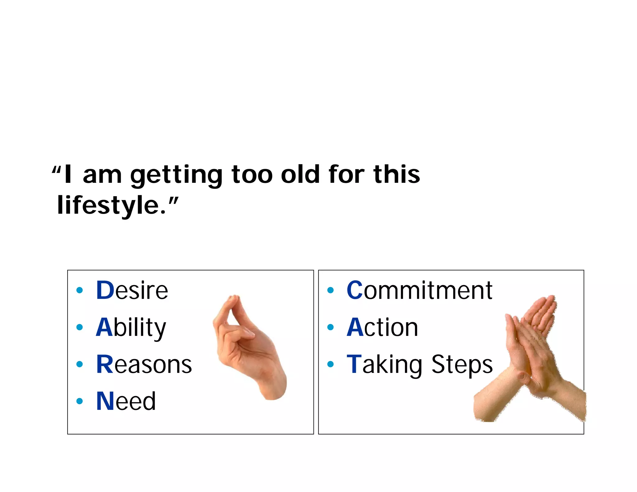 Listening for Change Talk


“I am getting too old for this
 lifestyle.”


 •   Desire           • Commitment
 •   Ability          • Action
 •   Reasons          • Taking Steps
 •   Need
 